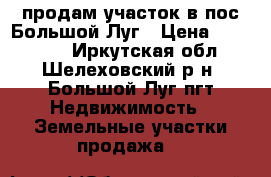 продам участок в пос.Большой Луг › Цена ­ 350 000 - Иркутская обл., Шелеховский р-н, Большой Луг пгт Недвижимость » Земельные участки продажа   